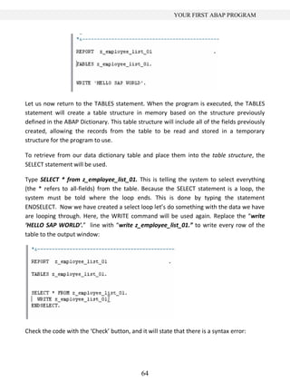 64
YOUR FIRST ABAP PROGRAM
Let us now return to the TABLES statement. When the program is executed, the TABLES
statement will create a table structure in memory based on the structure previously
defined in the ABAP Dictionary. This table structure will include all of the fields previously
created, allowing the records from the table to be read and stored in a temporary
structure for the program to use.
To retrieve from our data dictionary table and place them into the table structure, the
SELECT statement will be used.
Type SELECT * from z_employee_list_01. This is telling the system to select everything
(the * refers to all-fields) from the table. Because the SELECT statement is a loop, the
system must be told where the loop ends. This is done by typing the statement
ENDSELECT. Now we have created a select loop let’s do something with the data we have
are looping through. Here, the WRITE command will be used again. Replace the “write
‘HELLO SAP WORLD’.” line with “write z_employee_list_01.” to write every row of the
table to the output window:
Check the code with the ‘Check’ button, and it will state that there is a syntax error:
 