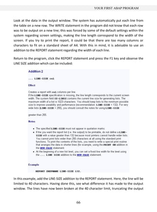 66
YOUR FIRST ABAP PROGRAM
Look at the data in the output window. The system has automatically put each line from
the table on a new row. The WRITE statement in the program did not know that each row
was to be output on a new line; this was forced by some of the default settings within the
system regarding screen settings, making the line length correspond to the width of the
screen. If you try to print the report, it could be that there are too many columns or
characters to fit on a standard sheet of A4. With this in mind, it is advisable to use an
addition to the REPORT statement regarding the width of each line.
Return to the program, click the REPORT statement and press the F1 key and observe the
LINE SIZE addition which can be included:
In this example, add the LINE-SIZE addition to the REPORT statement. Here, the line will be
limited to 40 characters. Having done this, see what difference it has made to the output
window. The lines have now been broken at the 40 character limit, truncating the output
 