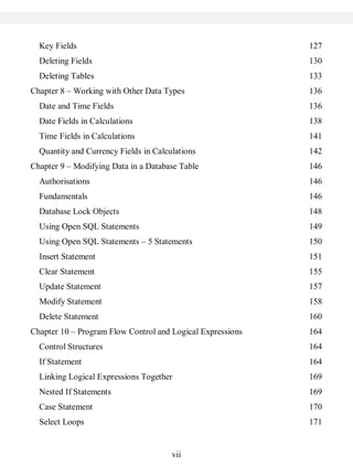vii
Key Fields 127
Deleting Fields 130
Deleting Tables 133
Chapter 8 – Working with Other Data Types 136
Date and Time Fields 136
Date Fields in Calculations 138
Time Fields in Calculations 141
Quantity and Currency Fields in Calculations 142
Chapter 9 – Modifying Data in a Database Table 146
Authorisations 146
Fundamentals 146
Database Lock Objects 148
Using Open SQL Statements 149
Using Open SQL Statements – 5 Statements 150
Insert Statement 151
Clear Statement 155
Update Statement 157
Modify Statement 158
Delete Statement 160
Chapter 10 – Program Flow Control and Logical Expressions 164
Control Structures 164
If Statement 164
Linking Logical Expressions Together 169
Nested If Statements 169
Case Statement 170
Select Loops 171
 