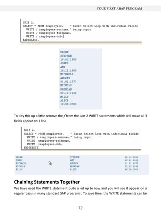 72
YOUR FIRST ABAP PROGRAM
To tidy this up a little remove the / from the last 2 WRITE statements which will make all 3
fields appear on 1 line.
Chaining Statements Together
We have used the WRITE statement quite a lot up to now and you will see it appear on a
regular basis in many standard SAP programs. To save time, the WRITE statements can be
 