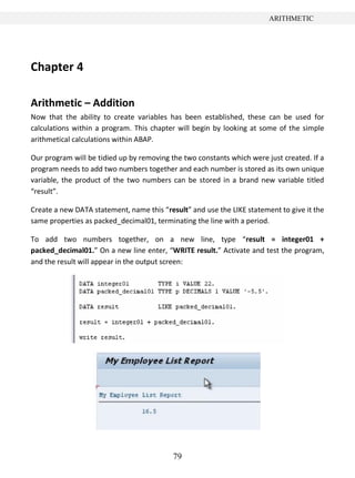 79
ARITHMETIC
Chapter 4
Arithmetic – Addition
Now that the ability to create variables has been established, these can be used for
calculations within a program. This chapter will begin by looking at some of the simple
arithmetical calculations within ABAP.
Our program will be tidied up by removing the two constants which were just created. If a
program needs to add two numbers together and each number is stored as its own unique
variable, the product of the two numbers can be stored in a brand new variable titled
“result”.
Create a new DATA statement, name this “result” and use the LIKE statement to give it the
same properties as packed_decimal01, terminating the line with a period.
To add two numbers together, on a new line, type “result = integer01 +
packed_decimal01.” On a new line enter, “WRITE result.” Activate and test the program,
and the result will appear in the output screen:
 