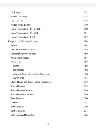 viii
Do Loops 172
Nested Do Loops 175
While Loops 178
Nested While Loops 179
Loop Termination – CONTINUE 180
Loop Termination – CHECK 181
Loop Termination – EXIT 182
Chapter 11 – Selection Screens 184
Events 184
Intro to Selection Screens 185
Creating Selection Screens 186
At Selection Screen 187
Parameters 188
DEFAULT 189
OBLIGATORY 190
Automatic Generation of Drop-Down fields 190
LOWER CASE 191
Check Boxes and Radio Button Parameters 192
Select-Options 193
Select-Option Example 196
Select-Option Additions 200
Text Elements 200
Variants 203
Text Symbols 209
Text Messages 211
Skip Lines and Underline 216
 