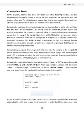 82
ARITHMETIC
Conversion Rules
In this program, different data types have been used when declaring variables. It is the
responsibility of the programmer to ensure the data types used are compatible with one
another when used for calculations or moving data to and from objects. One should not
attempt calculations with variables and numbers which do not match.
For example, a variable defined as an integer cannot be multiplied by a character, as these
two data types are incompatible. This would cause the system to generate syntax and
runtime errors when the program is executed. While SAP has built in automatic data type
conversions for many of the standard data types within ABAP, there are scenarios where
the inbuilt conversion rules are not appropriate. It is important to become familiar with
the inbuilt conversion rules and know when to manipulate the data prior to using them in
calculations. Here, some examples of conversion rules will be given, so that they can be
used throughout programs created.
Conversion rules are pre-defined logic that determine how the contents of the source field
can be entered into a target field. If one attempts to insert an integer field containing the
value of 1 to a character string, the built-in conversion rules will determine exactly how
this should be done without any syntax or runtime errors.
For example, create a DATA statement with the name “num1” of TYPE p (packed decimal)
with DECIMALS 2 and a VALUE of ‘3.33’. Then create another variable with the name
“result1” of type i (integer). Attempt the calculation “result1 = num1”. The conversion
rule here would round the number to the closest integer, in this case 3.
As you work with different data types, these kinds of conversion rules will often be applied
automatically, and it is up to you, the programmer, to understand these conversion rules
 