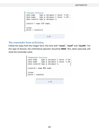 84
ARITHMETIC
The remainder form of division.
Follow the steps from the integer form, this time with “nume”, “numf” and “result4”. For
this type of division, the arithmetical operator should be MOD. This, when executed, will
show the remainder value.
 