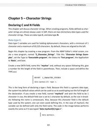 85
CHARACTER STRINGS
Chapter 5 – Character Strings
Declaring C and N Fields
This chapter will discuss character strings. When creating programs, fields defined as char-
acter strings are almost always used. In SAP, there are two elementary data types used for
character strings. These are data type C, and data type N.
Data type C.
Data type C variables are used for holding alphanumeric characters, with a minimum of 1
character and a maximum of 65,535 characters. By default, these are aligned to the left.
Begin this chapter by creating a new program. From the ABAP Editor’s initial screen, cre-
ate a new program, named “Z_Character_Strings”. Title this “Character Strings Exam-
ples”, set the Type to ‘Executable program’, the Status to ‘Test program’, the Application
to ‘Basis’, and Save.
Create a new DATA field, name this “mychar” and, without any spaces following this, give
a number for the length of the field in parentheses. Then, include a space and define the
TYPE as c
This is the long form of declaring a type c field. Because this field is a generic data type,
the system has default values which can be used so as to avoid typing out the full length of
the declaration. If you create a new field, named “mychar2” and wish the field to be 1
character in size, the default field size is set to 1 character by default, so the size in brack-
ets following the name is unnecessary. Also, because this character field is the default
type used by the system, one can even avoid defining this. In the case of mychar2, the
variable can be defined with only the field name. The code in the image below performs
exactly the same as if it was typed “data mychar2(1) type c”:
 