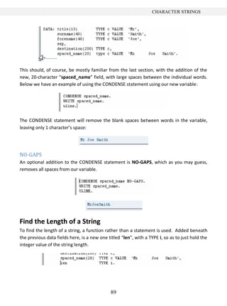 89
CHARACTER STRINGS
This should, of course, be mostly familiar from the last section, with the addition of the
new, 20-character “spaced_name” field, with large spaces between the individual words.
Below we have an example of using the CONDENSE statement using our new variable:
The CONDENSE statement will remove the blank spaces between words in the variable,
leaving only 1 character’s space:
NO-GAPS
An optional addition to the CONDENSE statement is NO-GAPS, which as you may guess,
removes all spaces from our variable.
Find the Length of a String
To find the length of a string, a function rather than a statement is used. Added beneath
the previous data fields here, is a new one titled “len”, with a TYPE i, so as to just hold the
integer value of the string length.
 
