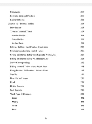 ix
Comments 218
Format a Line and Position 219
Element Blocks 221
Chapter 12 – Internal Tables 223
Introduction 223
Types of Internal Tables 224
Standard Tables 224
Sorted Tables 225
Hashed Table 225
Internal Tables - Best Practice Guidelines 225
Creating Standard and Sorted Tables 226
Create an Internal Table with Separate Work Area 227
Filling an Internal Table with Header Line 228
Move-Corresponding 232
Filling Internal Tables with a Work Area 234
Using Internal Tables One Line at a Time 235
Modify 236
Describe and Insert 236
Read 238
Delete Records 239
Sort Records 240
Work Area Differences 241
Loops 241
Modify 242
Insert 242
Read 242
 