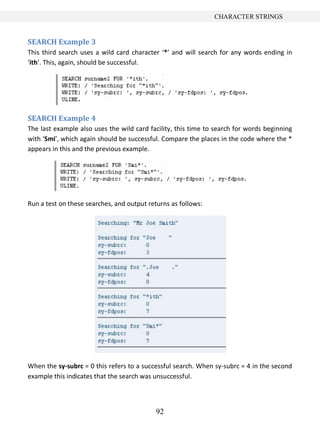 92
CHARACTER STRINGS
SEARCH Example 3
This third search uses a wild card character ‘*’ and will search for any words ending in
‘ith’. This, again, should be successful.
SEARCH Example 4
The last example also uses the wild card facility, this time to search for words beginning
with ‘Smi’, which again should be successful. Compare the places in the code where the *
appears in this and the previous example.
Run a test on these searches, and output returns as follows:
When the sy-subrc = 0 this refers to a successful search. When sy-subrc = 4 in the second
example this indicates that the search was unsuccessful.
 