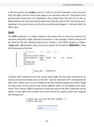 93
CHARACTER STRINGS
In the first search, the sy-fdpos value of 3 refers to the third character in the surname2
field, the offset, and the search term appears one character after this. The failure of the
second search means that a 0 is displayed in the sy-fdpos field. The value of 7 in the sy-
fdpos fields for the final two searches both mean that the word ‘Smith’ was found, corre-
sponding to the search terms, and that the searched word appears 1 character after the
offset value.
Shift
The SHIFT statement is a simple statement that allows one to move the contents of a
character string left or right, character by character. In this example, a field’s contents will
be moved to the left, deleting leading zeros. Declare a new DATA variable as follows:
“empl_num”, 10 characters long, and set the content of the field to ‘0000654321’, filling
all 10 characters of the field:
Using the SHIFT statement, then, the 4 zeros which begin this character string will be re-
moved, and the rest moved across to the left. Type the statement SHIFT, followed by the
field name. Define that it is to be shifted to the left, deleting leading zeros (don’t forget
the help screen can be used to view similar additions which can be added to this state-
ment). Then include a WRITE statement so that the result of the SHIFT statement can be
output. To the right of the number here, there will be four spaces, which have replaced
the leading zeros:
 