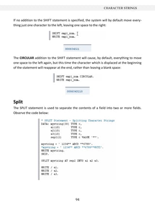 94
CHARACTER STRINGS
If no addition to the SHIFT statement is specified, the system will by default move every-
thing just one character to the left, leaving one space to the right:
The CIRCULAR addition to the SHIFT statement will cause, by default, everything to move
one space to the left again, but this time the character which is displaced at the beginning
of the statement will reappear at the end, rather than leaving a blank space:
Split
The SPLIT statement is used to separate the contents of a field into two or more fields.
Observe the code below:
 