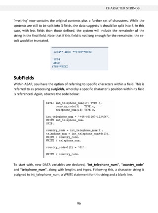 96
CHARACTER STRINGS
‘mystring’ now contains the original contents plus a further set of characters. While the
contents are still to be split into 3 fields, the data suggests it should be split into 4. In this
case, with less fields than those defined, the system will include the remainder of the
string in the final field. Note that if this field is not long enough for the remainder, the re-
sult would be truncated.
SubFields
Within ABAP, you have the option of referring to specific characters within a field. This is
referred to as processing subfields, whereby a specific character’s position within its field
is referenced. Again, observe the code below:
To start with, new DATA variables are declared, “int_telephone_num”, “country_code”
and “telephone_num”, along with lengths and types. Following this, a character string is
assigned to int_telephone_num, a WRITE statement for this string and a blank line.
 