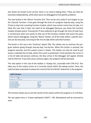 DEBUGGING PROGRAMS


tem which are known to be correct, there is no need to debug them. These can then be
executed independently, while other parts are debugged to find specific problems.

The next button is the ‘Return’ function (F7). This can be very useful if one forgets to use
the ‘Execute’ function. If one goes through the lines of a program step-by-step, using the
F5 key to step into a working function module, which may contain many lines of code, it is
likely the case that it does not need to be debugged (because you know this function
module already exists). Pressing the F5 key endlessly to go through the lines of code here
is unnecessary when one wants to step out of this function module and access the parts
which require debugging. Using the ‘Return’ button, all of the code within a specific func-
tion can be executed, returning to the line of code which calls that function.

The fourth in the row is the ‘Continue’ option (F8). This allows one to continue the pro-
gram without going through step-by-step, line-by-line. When this button is pressed, the
program executes and the output screen is shown. This button can also be used to just
access a selected line of code, where the cursor is positioned. If one positions the cursor in
a line of code and presses continue, the blue arrow in the debugger will appear directly
next to that line. If you then press continue again, the program will be executed.

The next option in this row of the toolbar is ‘Display list’, accessible with CTRL+F12. This
takes you to the output screen as it currently stands within the debug session. Here, the
code has been executed to output the result of the first SELECT statement in the program:




This function allows you to see the results of the reports whilst the program is in mid-flow.

The last option here is ‘Create watchpoint’ (SHIFT + F8). Watchpoints will be returned to
soon.




                                            101
 
