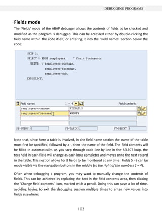 DEBUGGING PROGRAMS



Fields mode
The ‘Fields’ mode of the ABAP debugger allows the contents of fields to be checked and
modified as the program is debugged. This can be accessed either by double-clicking the
field name within the code itself, or entering it into the ‘Field names’ section below the
code:




Note that, since here a table is involved, in the field name section the name of the table
must first be specified, followed by a -, then the name of the field. The field contents will
be filled in automatically. As you step through code line-by-line in the SELECT loop, the
text held in each field will change as each loop completes and moves onto the next record
in the table. This section allows for 8 fields to be monitored at any time. Fields 5 - 8 can be
made visible via the navigation buttons in the middle (to the right of the numbers 1 – 4).

Often when debugging a program, you may want to manually change the contents of
fields. This can be achieved by replacing the text in the field contents area, then clicking
the ‘Change field contents’ icon, marked with a pencil. Doing this can save a lot of time,
avoiding having to exit the debugging session multiple times to enter new values into
fields elsewhere:



                                             102
 