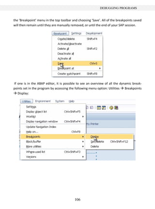 DEBUGGING PROGRAMS


the ‘Breakpoint’ menu in the top toolbar and choosing ‘Save’. All of the breakpoints saved
will then remain until they are manually removed, or until the end of your SAP session.




If one is in the ABAP editor, it is possible to see an overview of all the dynamic break-
points set in the program by accessing the following menu option: Utilities  Breakpoints
 Display:




                                           106
 