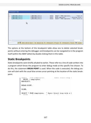 DEBUGGING PROGRAMS




The options at the bottom of this breakpoint table allow one to delete selected break-
points without entering the debugger and breakpoints can be navigated to in the program
itself (within the ABAP editor) by double clicking them in this table.

Static Breakpoints
Static breakpoints were briefly alluded to earlier. These refer to a line of code written into
a program which forces the program to enter debug mode at the specific line chosen. To
do this, the statement BREAK-POINT is used. When the code is executed, the debug ses-
sion will start with the usual blue arrow cursor pointing at the location of the static break-
point.




                                            107
 