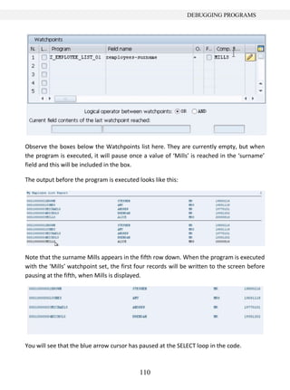 DEBUGGING PROGRAMS




Observe the boxes below the Watchpoints list here. They are currently empty, but when
the program is executed, it will pause once a value of ‘Mills’ is reached in the ‘surname’
field and this will be included in the box.

The output before the program is executed looks like this:




Note that the surname Mills appears in the fifth row down. When the program is executed
with the ‘Mills’ watchpoint set, the first four records will be written to the screen before
pausing at the fifth, when Mills is displayed.




You will see that the blue arrow cursor has paused at the SELECT loop in the code.



                                           110
 