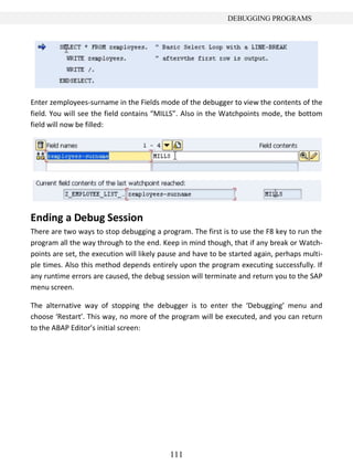 DEBUGGING PROGRAMS




Enter zemployees-surname in the Fields mode of the debugger to view the contents of the
field. You will see the field contains “MILLS”. Also in the Watchpoints mode, the bottom
field will now be filled:




Ending a Debug Session
There are two ways to stop debugging a program. The first is to use the F8 key to run the
program all the way through to the end. Keep in mind though, that if any break or Watch-
points are set, the execution will likely pause and have to be started again, perhaps multi-
ple times. Also this method depends entirely upon the program executing successfully. If
any runtime errors are caused, the debug session will terminate and return you to the SAP
menu screen.

The alternative way of stopping the debugger is to enter the ‘Debugging’ menu and
choose ‘Restart’. This way, no more of the program will be executed, and you can return
to the ABAP Editor’s initial screen:




                                           111
 
