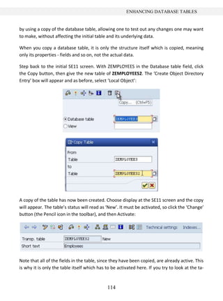 ENHANCING DATABASE TABLES


by using a copy of the database table, allowing one to test out any changes one may want
to make, without affecting the initial table and its underlying data.

When you copy a database table, it is only the structure itself which is copied, meaning
only its properties - fields and so on, not the actual data.

Step back to the initial SE11 screen. With ZEMPLOYEES in the Database table field, click
the Copy button, then give the new table of ZEMPLOYEES2. The ‘Create Object Directory
Entry’ box will appear and as before, select ‘Local Object’:




A copy of the table has now been created. Choose display at the SE11 screen and the copy
will appear. The table’s status will read as ‘New’. It must be activated, so click the ‘Change’
button (the Pencil icon in the toolbar), and then Activate:




Note that all of the fields in the table, since they have been copied, are already active. This
is why it is only the table itself which has to be activated here. If you try to look at the ta-


                                             114
 
