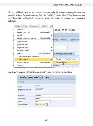 ENHANCING DATABASE TABLES


ble, you will find there are no contents, because only the structure was copied, not the
underlying data. To create records, from the ‘Utilities’ menu, select ‘Table Contents’ and
then ‘Create Entries’ to display the screen where the records for the table can be created
as before.




Insert some records, click the Contents button, and then view the new table:




                                           115
 
