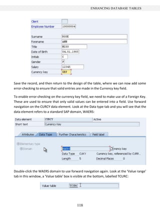 ENHANCING DATABASE TABLES




Save the record, and then return to the design of the table, where we can now add some
error-checking to ensure that valid entries are made in the Currency key field.

To enable error-checking on the currency key field, we need to make use of a Foreign Key.
These are used to ensure that only valid values can be entered into a field. Use forward
navigation on the CURCY data element. Look at the Data type tab and you will see that the
data element refers to a standard SAP domain, WAERS:




Double-click the WAERS domain to use forward navigation again. Look at the ‘Value range’
tab in this window, a ‘Value table’ box is visible at the bottom, labelled TCURC:




                                          118
 