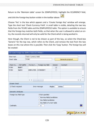 ENHANCING DATABASE TABLES


Return to the ‘Maintain table’ screen for ZEMPLOYEES2, highlight the ECURRENCY field,

and click the Foreign key button visible in the toolbar above:

Choose ‘Yes’ in the box which appears and a ‘Create Foreign Key’ window will emerge.
Type the short text ‘Check Currency Field’. A small table is visible, detailing the two key
fields from the TCURC table and the ZEMPLOYEES2 table. The option is available to ensure
that the foreign key matches both fields, so that when the user is allowed to select an en-
try, the records returned will only be valid for the Client which is being worked in.

Here though, the Client is not to be chosen as part of the key, so select the Check-box
‘Generic’ for the top row, which refers to the Client, and remove the text from the two
boxes on this row where this is possible. Then click the ‘Copy’ button. The foreign key will
be created:




                                            120
 
