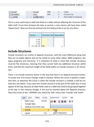 ENHANCING DATABASE TABLES




This is a very useful way to add new fields to a table without affecting the structure of the
table itself. If one then browses the data as normal, a new column will have been called
‘Department’. Data can then be entered into this field just like it can for any other:




Include Structures
Include structures are similar to Append structures, with the main difference being that
they are re-usable objects and can be linked to many other tables, ABAP programs, dia-
logue programs and structures. It is important to keep in mind that Include structures
must be flat structures, meaning that they cannot hold any additional structure within
them, and that the maximum length of the fields within an include structure is 16 charac-
ters.

There is no Include structure button in the way that there is an Append structure button.
To create one, first ensure Change mode is selected. Where the cursor is placed is impor-
tant here, as wherever the cursor is when the Include structure is created, it will be cre-
ated one row above. If you want the Include structure to be part of the table key, it must
appear at the top, because all table fields used as a table key need to be grouped together
at the top. In this instance though, it will just be inserted above the Append structure.
Place the cursor on the ‘.APPEND’ row, select the ‘Edit’ menu, then ‘Include’ and ‘Insert’.




                                            124
 