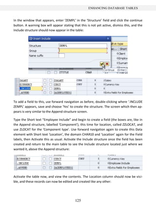 ENHANCING DATABASE TABLES


In the window that appears, enter ‘ZEMPL’ in the ‘Structure’ field and click the continue
button. A warning box will appear stating that this is not yet active, dismiss this, and the
Include structure should now appear in the table:




To add a field to this, use forward navigation as before, double-clicking where ‘.INCLUDE
ZEMPL’ appears, save and choose ‘Yes’ to create the structure. The screen which then ap-
pears is very similar to the Append structure screen.

Type the Short text “Employee Include” and begin to create a field (the boxes are, like in
the Append structure, labelled ‘Component’), this time for location, called ZZLOCAT, and
use ZLOCAT for the ‘Component type’. Use forward navigation again to create this Data
element with Short text ‘Location’, the domain CHAR10 and ‘Location’ again for the Field
labels, then Activate this as usual. Activate the Include structure once the field has been
created and return to the main table to see the Include structure located just where we
wanted it, above the Append structure:




Activate the table now, and view the contents. The Location column should now be visi-
ble, and these records can now be edited and created like any other:




                                           125
 