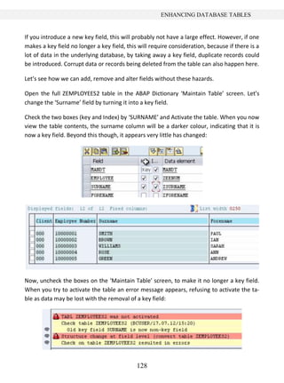 ENHANCING DATABASE TABLES


If you introduce a new key field, this will probably not have a large effect. However, if one
makes a key field no longer a key field, this will require consideration, because if there is a
lot of data in the underlying database, by taking away a key field, duplicate records could
be introduced. Corrupt data or records being deleted from the table can also happen here.

Let’s see how we can add, remove and alter fields without these hazards.

Open the full ZEMPLOYEES2 table in the ABAP Dictionary ‘Maintain Table’ screen. Let’s
change the ‘Surname’ field by turning it into a key field.

Check the two boxes (key and Index) by ‘SURNAME’ and Activate the table. When you now
view the table contents, the surname column will be a darker colour, indicating that it is
now a key field. Beyond this though, it appears very little has changed:




Now, uncheck the boxes on the ‘Maintain Table’ screen, to make it no longer a key field.
When you try to activate the table an error message appears, refusing to activate the ta-
ble as data may be lost with the removal of a key field:




                                             128
 