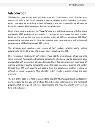 INTRODUCTION



Introduction
This book has been written with SAP Super-User and Consultants in mind. Whether your
current job title is functional consultant, system support analyst, business consultant,
project manager for something entirely different, if you are responsible for all have an
interest in creating ABAP programs, then this book is for you.

Much of the book is written in the "How-To" style and will allow anybody to follow along
and create ABAP programs from scratch. It is written in such a way that each chapter
builds on the last so that you become familiar in lots of different aspects of SAP ABAP
programming to enable you to then start creating your own programs and understand
programs you will find in your own SAP system.

The principles and guidelines apply across all SAP modules whether you're writing
programs for HR, FI, SD or one of the many other modules within SAP.

Over my years of working with SAP systems I have had the great pleasure of working with
some top-notch functional and technical consultants who know how to document, plan
and develop SAP programs of all types. Likewise I have had the unpleasant experience of
working with lower quality consultants, who either race through or stumble and stutter
through their SAP work copying and pasting from one program or another resulting in
difficult to support programs. This ultimately often results in project delays and cost
overruns.

The aim of this book is to help you understand how SAP ABAP programs are put together
and developed so that you will produce detailed concise understandable and functional
programs that correspond with your specifications and most importantly delivered on
time and on budget.




                                          13
 