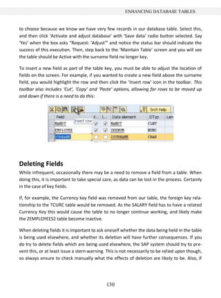 ENHANCING DATABASE TABLES


to choose because we know we have very few records in our database table. Select this,
and then click ‘Activate and adjust database’ with ‘Save data’ radio button selected. Say
‘Yes’ when the box asks “Request: ‘Adjust’” and notice the status bar should indicate the
success of this execution. Then, step back to the ‘Maintain Table’ screen and you will see
the table should be Active with the surname field no longer key.

To insert a new field as part of the table key, you must be able to adjust the location of
fields on the screen. For example, if you wanted to create a new field above the surname
field, you would highlight the row and then click the ‘Insert row’ icon in the toolbar. This
toolbar also includes ‘Cut’, ‘Copy’ and ‘Paste’ options, allowing for rows to be moved up
and down if there is a need to do this:




Deleting Fields
While infrequent, occasionally there may be a need to remove a field from a table. When
doing this, it is important to take special care, as data can be lost in the process. Certainly
in the case of key fields.

If, for example, the Currency key field was removed from our table, the foreign key rela-
tionship to the TCURC table would be removed. As the SALARY field has to have a related
Currency Key this would cause the table to no longer continue working, and likely make
the ZEMPLOYEES2 table become inactive.

When deleting fields it is important to ask oneself whether the data being held in the table
is being used elsewhere, and whether its deletion will have further consequences. If you
do try to delete fields which are being used elsewhere, the SAP system should try to pre-
vent this, or at least issue a stern warning. This is not necessarily to be relied upon though,
so always ensure to check manually what the effects of deletion are likely to be. Also, if




                                             130
 