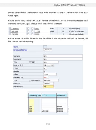 ENHANCING DATABASE TABLES


you do delete fields, the table will have to be adjusted via the SE14 transaction to be acti-
vated again.

Create a new field, above ‘.INCLUDE’, named ‘ZAWESOME’. Use a previously created Data
element, here ZTITLE just to save time, and activate the table:




Create a new record in the table. The data here is not important and will be deleted, so
the content can be anything:




                                            131
 