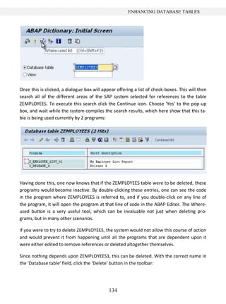 ENHANCING DATABASE TABLES




Once this is clicked, a dialogue box will appear offering a list of check-boxes. This will then
search all of the different areas of the SAP system selected for references to the table
ZEMPLOYEES. To execute this search click the Continue icon. Choose ‘Yes’ to the pop-up
box, and wait while the system compiles the search results, which here show that this ta-
ble is being used currently by 2 programs:




Having done this, one now knows that if the ZEMPLOYEES table were to be deleted, these
programs would become inactive. By double-clicking these entries, one can see the code
in the program where ZEMPLOYEES is referred to, and if you double-click on any line of
the program, it will open the program at that line of code in the ABAP Editor. The Where-
used button is a very useful tool, which can be invaluable not just when deleting pro-
grams, but in many other scenarios.

If you were to try to delete ZEMPLOYEES, the system would not allow this course of action
and would prevent it from happening until all the programs that are dependent upon it
were either edited to remove references or deleted altogether themselves.

Since nothing depends upon ZEMPLOYEES3, this can be deleted. With the correct name in
the ‘Database table’ field, click the ‘Delete’ button in the toolbar:




                                             134
 