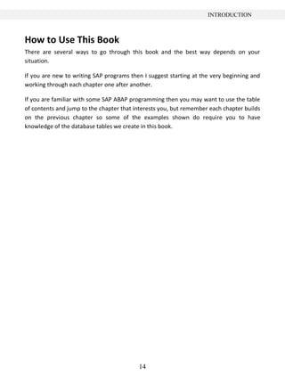 INTRODUCTION



How to Use This Book
There are several ways to go through this book and the best way depends on your
situation.

If you are new to writing SAP programs then I suggest starting at the very beginning and
working through each chapter one after another.

If you are familiar with some SAP ABAP programming then you may want to use the table
of contents and jump to the chapter that interests you, but remember each chapter builds
on the previous chapter so some of the examples shown do require you to have
knowledge of the database tables we create in this book.




                                          14
 
