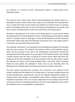SAP SYSTEM OVERVIEW


use. However, it is common to find a Development system, a Testing system and a
Production system:



The reason for this is fairly simple. All the initial development and testing is done on a
Development system, which ensures other systems are not affected. Once developments
are at a stage where they may be ready to be tested by an external source, or someone
within the company whose role is to carry out testing, the developments are moved, using
what is called a Transport System, to the next system (here, the Testing system).

Normally, no development at all is done on the testing system; it is just used for testing
the developments from the development system. If everything passes through the Testing
system, a Transport system is used again to move the developments into the Production
environment. When code enters the Production environment, this is the stage at which it
is turned on, and used within the business itself.

The landscape architecture is not separated just for development purposes; the company
may have other reasons. This could be the quantity of data in the Production system,
which may be too great to be used in the development environment (normally the
Development and Testing systems are not as large as the Production system, only needing
a subset of data to test on). Also, it could be for security reasons. More often than not,
companies do not want developers to see live production data, for data security reasons
(for example, the system could include employee data or sales data, which a company
would not want people not employed in those areas to see). Normally, then, the
Development and Testing systems would have their own set of data to work with.

The three systems described here, normally, are a minimum. It can increase to four
systems, perhaps with the addition of a Training system, or perhaps multiple projects are
running simultaneously, meaning there may be two separate Development systems, or
Testing systems, even perhaps a Consolidation system before anything is passed to the
Production environment. This is all, of course, dependent on the company, but commonly
each system within the Landscape architecture will have its own Application server and its
own Database server, ensuring platform independence.




                                           17
 