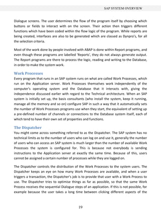 SAP SYSTEM OVERVIEW


Dialogue screens. The user determines the flow of the program itself by choosing which
buttons or fields to interact with on the screen. Their action then triggers different
functions which have been coded within the flow logic of the program. While reports are
being created, interfaces are also to be generated which are classed as Dynpro’s, for all
the selection criteria.

Most of the work done by people involved with ABAP is done within Report programs, and
even though these programs are labelled 'Reports', they do not always generate output.
The Report programs are there to process the logic, reading and writing to the Database,
in order to make the system work.

Work Processes
Every program that runs in an SAP system runs on what are called Work Processes, which
run on the Application server. Work Processes themselves work independently of the
computer's operating system and the Database that it interacts with, giving the
independence discussed earlier with regard to the Technical architecture. When an SAP
system is initially set up, the basis consultants (who install the system, keep it running,
manage all the memory and so on) configure SAP in such a way that it automatically sets
the number of Work Processes programs use when they start, the equivalent of setting up
a pre-defined number of channels or connections to the Database system itself, each of
which tend to have their own set of properties and functions.

The Dispatcher
You might come across something referred to as the Dispatcher. The SAP system has no
technical limits as to the number of users who can log on and use it, generally the number
of users who can access an SAP system is much larger than the number of available Work
Processes the system is configured for. This is because not everybody is sending
instructions to the Application server at exactly the same time. Because of this, users
cannot be assigned a certain number of processes while they are logged on.

The Dispatcher controls the distribution of the Work Processes to the system users. The
Dispatcher keeps an eye on how many Work Processes are available, and when a user
triggers a transaction, the Dispatcher's job is to provide that user with a Work Process to
use. The Dispatcher tries to optimise things as far as possible, so that the same Work
Process receives the sequential Dialogue steps of an application. If this is not possible, for
example because the user takes a long time between clicking different aspects of the



                                             19
 