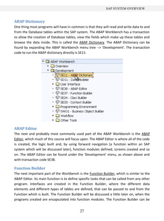 SAP SYSTEM OVERVIEW


ABAP Dictionary
One thing most programs will have in common is that they will read and write data to and
from the Database tables within the SAP system. The ABAP Workbench has a transaction
to allow the creation of Database tables, view the fields which make up these tables and
browse the data inside. This is called the ABAP Dictionary. The ABAP Dictionary can be
found by expanding the ABAP Workbench menu tree --> 'Development'. The transaction
code to run the ABAP dictionary directly is SE11:




ABAP Editor
The next and probably most commonly used part of the ABAP Workbench is the ABAP
Editor, which much of this course will focus upon. The ABAP Editor is where all of the code
is created, the logic built and, by using forward navigation (a function within an SAP
system which will be discussed later), function modules defined, screens created and so
on. The ABAP Editor can be found under the 'Development' menu, as shown above and
with transaction code SE38.

Function Builder
The next important part of the Workbench is the Function Builder, which is similar to the
ABAP Editor. Its main function is to define specific tasks that can be called from any other
program. Interfaces are created in the Function Builder, where the different data
elements and different types of tables are defined, that can be passed to and from the
Function which is built. The Function Builder will be discussed a little later on, when the
programs created are encapsulated into function modules. The Function Builder can be


                                            27
 