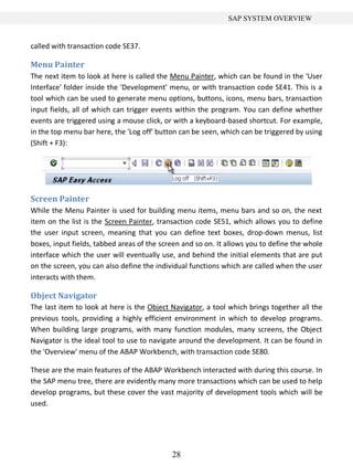 SAP SYSTEM OVERVIEW


called with transaction code SE37.

Menu Painter
The next item to look at here is called the Menu Painter, which can be found in the 'User
Interface' folder inside the 'Development' menu, or with transaction code SE41. This is a
tool which can be used to generate menu options, buttons, icons, menu bars, transaction
input fields, all of which can trigger events within the program. You can define whether
events are triggered using a mouse click, or with a keyboard-based shortcut. For example,
in the top menu bar here, the 'Log off' button can be seen, which can be triggered by using
(Shift + F3):




Screen Painter
While the Menu Painter is used for building menu items, menu bars and so on, the next
item on the list is the Screen Painter, transaction code SE51, which allows you to define
the user input screen, meaning that you can define text boxes, drop-down menus, list
boxes, input fields, tabbed areas of the screen and so on. It allows you to define the whole
interface which the user will eventually use, and behind the initial elements that are put
on the screen, you can also define the individual functions which are called when the user
interacts with them.

Object Navigator
The last item to look at here is the Object Navigator, a tool which brings together all the
previous tools, providing a highly efficient environment in which to develop programs.
When building large programs, with many function modules, many screens, the Object
Navigator is the ideal tool to use to navigate around the development. It can be found in
the 'Overview' menu of the ABAP Workbench, with transaction code SE80.

These are the main features of the ABAP Workbench interacted with during this course. In
the SAP menu tree, there are evidently many more transactions which can be used to help
develop programs, but these cover the vast majority of development tools which will be
used.




                                            28
 