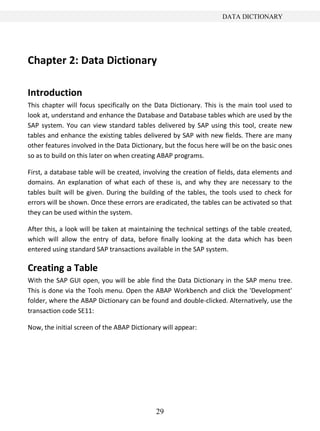 DATA DICTIONARY




Chapter 2: Data Dictionary

Introduction
This chapter will focus specifically on the Data Dictionary. This is the main tool used to
look at, understand and enhance the Database and Database tables which are used by the
SAP system. You can view standard tables delivered by SAP using this tool, create new
tables and enhance the existing tables delivered by SAP with new fields. There are many
other features involved in the Data Dictionary, but the focus here will be on the basic ones
so as to build on this later on when creating ABAP programs.

First, a database table will be created, involving the creation of fields, data elements and
domains. An explanation of what each of these is, and why they are necessary to the
tables built will be given. During the building of the tables, the tools used to check for
errors will be shown. Once these errors are eradicated, the tables can be activated so that
they can be used within the system.

After this, a look will be taken at maintaining the technical settings of the table created,
which will allow the entry of data, before finally looking at the data which has been
entered using standard SAP transactions available in the SAP system.

Creating a Table
With the SAP GUI open, you will be able find the Data Dictionary in the SAP menu tree.
This is done via the Tools menu. Open the ABAP Workbench and click the 'Development'
folder, where the ABAP Dictionary can be found and double-clicked. Alternatively, use the
transaction code SE11:

Now, the initial screen of the ABAP Dictionary will appear:




                                            29
 