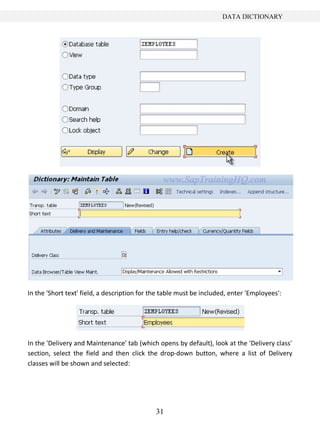DATA DICTIONARY




In the 'Short text' field, a description for the table must be included, enter 'Employees':




In the 'Delivery and Maintenance' tab (which opens by default), look at the 'Delivery class'
section, select the field and then click the drop-down button, where a list of Delivery
classes will be shown and selected:




                                              31
 