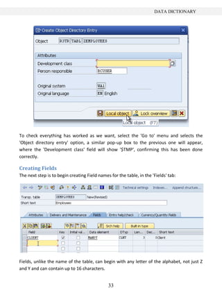 DATA DICTIONARY




To check everything has worked as we want, select the 'Go to' menu and selects the
'Object directory entry' option, a similar pop-up box to the previous one will appear,
where the 'Development class' field will show '$TMP', confirming this has been done
correctly.

Creating Fields
The next step is to begin creating Field names for the table, in the 'Fields' tab:




Fields, unlike the name of the table, can begin with any letter of the alphabet, not just Z
and Y and can contain up to 16 characters.


                                              33
 