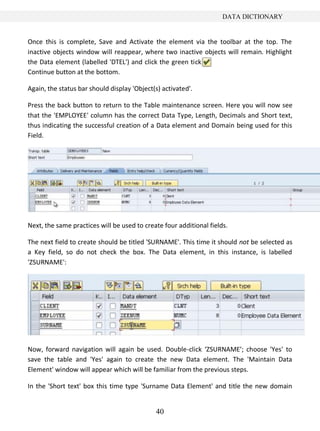 DATA DICTIONARY


Once this is complete, Save and Activate the element via the toolbar at the top. The
inactive objects window will reappear, where two inactive objects will remain. Highlight
the Data element (labelled 'DTEL') and click the green tick
Continue button at the bottom.

Again, the status bar should display 'Object(s) activated'.

Press the back button to return to the Table maintenance screen. Here you will now see
that the 'EMPLOYEE' column has the correct Data Type, Length, Decimals and Short text,
thus indicating the successful creation of a Data element and Domain being used for this
Field.




Next, the same practices will be used to create four additional fields.

The next field to create should be titled 'SURNAME'. This time it should not be selected as
a Key field, so do not check the box. The Data element, in this instance, is labelled
'ZSURNAME':




Now, forward navigation will again be used. Double-click ‘ZSURNAME’; choose 'Yes' to
save the table and 'Yes' again to create the new Data element. The 'Maintain Data
Element' window will appear which will be familiar from the previous steps.

In the 'Short text' box this time type 'Surname Data Element' and title the new domain


                                             40
 
