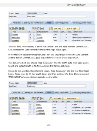 DATA DICTIONARY




The next field to be created is titled 'FORENAME', and the data element 'ZFORENAME'.
Click to create the Data element and follow the steps above again.

In the Maintain Data Element screen, the Short text should read 'Forename Data Element'
and the domain 'ZFORENAME'. Save this and choose 'Yes' to create the domain.

The domain's short text should read 'Forename'. Use the CHAR data type again and a
Length and Output length of 40. Next, Activate the Domain as before.

Return to the Maintain Data Element screen. Type 'Forename' into the four Field label
boxes. Press enter to fill the length boxes and then Activate the Data Element named
'ZFORENAME' as before. Go back again to see the table:




                                          43
 