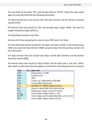 DATA DICTIONARY


The next field will be called 'Title' and the Data Element 'ZTITLE', follow the steps above
again to create this field with the following information:

The Data element short text should read 'Title Data Element' and the domain should be
named 'ZTITLE'.

The Domain Short text should be 'Title' and the Data type is again 'CHAR'. This time the
Length and Output length will be 15.

The Field labels should all read 'Title'.

Activate all of these and go back to view the new, fifth field in the Table.

The final field which will be created for this table is for Date of Birth. In the Field box type
'DOB' and create the Data element 'ZDOB' using the steps from the previous section and
this information:

The Data element short text should read 'Date of Birth Data Element' and the domain
should be named 'ZDOB'.

The Domain Short text should be 'Date of Birth' and the Data type is, this time, 'DATS',
after which an information box will appear to confirm this. Click the green tick to continue:




                                              44
 
