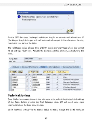 DATA DICTIONARY




For the DATS data type, the Length and Output lengths are set automatically at 8 and 10
(the Output length is longer as it will automatically output dividers between the day,
month and year parts of the date).

The Field labels should all read 'Date of Birth', except the 'Short' label where this will not
fit, so just type 'DOB' here. Activate the Domain and Data element, and return to the
table.




Technical Settings
Once this has been saved, the next step is to move on to maintaining the technical settings
of the Table. Before creating the final Database table, SAP will need some more
information about the table being created.

Select 'Technical settings' via the toolbar above the table, through the 'Go to' menu, or



                                             45
 