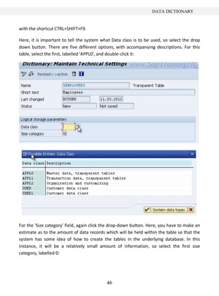 DATA DICTIONARY


with the shortcut CTRL+SHIFT+F9.

Here, it is important to tell the system what Data class is to be used, so select the drop
down button. There are five different options, with accompanying descriptions. For this
table, select the first, labelled 'APPL0', and double-click it:




For the 'Size category' field, again click the drop-down button. Here, you have to make an
estimate as to the amount of data records which will be held within the table so that the
system has some idea of how to create the tables in the underlying database. In this
instance, it will be a relatively small amount of information, so select the first size
category, labelled 0:




                                           46
 