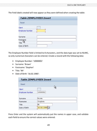 DATA DICTIONARY


The Field labels created will now appear as they were defined when creating the table:




The Employee Number field is limited to 8 characters, and the data type was set to NUMC,
so only numerical characters can be entered. Create a record with the following data:

       Employee Number: '10000001'
       Surname: 'Brown'
       Forename: 'Stephen'
       Title: 'Mr'
       Date of Birth: '16.02.1980':




Press Enter and the system will automatically put the names in upper case, and validate
each field to ensure the correct values were entered:


                                           49
 