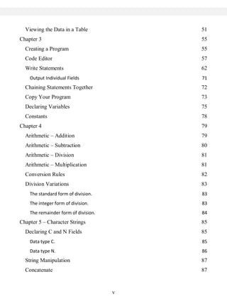 Viewing the Data in a Table             51
Chapter 3                                 55
  Creating a Program                      55
  Code Editor                             57
  Write Statements                        62
    Output Individual Fields              71
  Chaining Statements Together            72
  Copy Your Program                       73
  Declaring Variables                     75
  Constants                               78
Chapter 4                                 79
  Arithmetic – Addition                   79
  Arithmetic – Subtraction                80
  Arithmetic – Division                   81
  Arithmetic – Multiplication             81
  Conversion Rules                        82
  Division Variations                     83
    The standard form of division.        83
    The integer form of division.         83
    The remainder form of division.       84
Chapter 5 – Character Strings             85
  Declaring C and N Fields                85
    Data type C.                          85
    Data type N.                          86
  String Manipulation                     87
  Concatenate                             87



                                      v
 