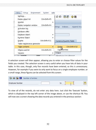 DATA DICTIONARY




A selection screen will then appear, allowing you to enter or choose filter values for the
fields you created. The selection screen is very useful when you have lots of data in your
table. In this case, though, only five records have been entered, so this is unnecessary.
However, for example if you were to only want to focus on a single employee number, or
a small range, these figures can be selected from this screen:




To view all of the records, do not enter any data here. Just click the 'Execute' button,
which is displayed in the top left corner of the image above, or use the shortcut F8. You
will now see a screen showing the data records you entered in the previous section:




                                           52
 