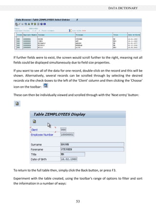 DATA DICTIONARY




If further fields were to exist, the screen would scroll further to the right, meaning not all
fields could be displayed simultaneously due to field size properties.

If you want to see all of the data for one record, double-click on the record and this will be
shown. Alternatively, several records can be scrolled through by selecting the desired
records via the check-boxes to the left of the 'Client' column and then clicking the 'Choose'
icon on the toolbar:

These can then be individually viewed and scrolled through with the 'Next entry' button:




To return to the full table then, simply click the Back button, or press F3.

Experiment with the table created, using the toolbar's range of options to filter and sort
the information in a number of ways:




                                              53
 