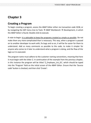YOUR FIRST ABAP PROGRAM




Chapter 3
Creating a Program
To begin creating a program, access the ABAP Editor either via transaction code SE38, or
by navigating the SAP menu tree to Tools  ABAP Workbench  Development, in which
the ABAP Editor is found. Double-click to execute.

A note to begin: it is advisable to keep the programs created as simple as possible. Do not
make them any more complicated than is necessary. This way, when a program is passed
on to another developer to work with, fix bugs and so on, it will be far easier for them to
understand. Add as many comments as possible to the code, to make it simpler for
anyone who comes to it later to understand what a program is doing, and the flow of the
logic as it is executed.

The program name must adhere to the customer naming conventions, meaning that here
it must begin with the letter Z. In continuation of the example from the previous chapter,
in this instance the program will be titled ‘Z_Employee_List_01’, which should be typed
into the ‘Program’ field on the initial screen of the ABAP Editor. Ensure that the ‘Source
code’ button is checked, and then click ‘Create’:




                                            55
 